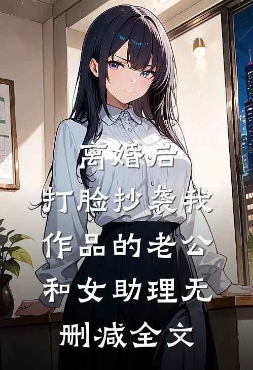 离婚后，打脸抄袭我作品的老公和女助理无删减全文