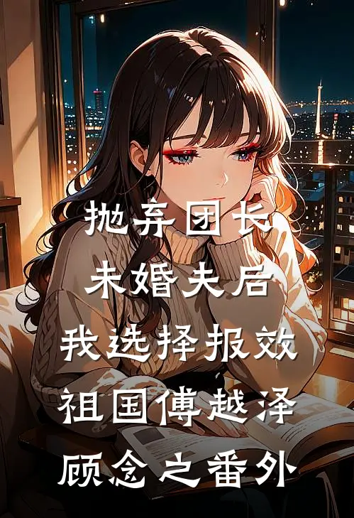 抛弃团长未婚夫后，我选择报效祖国傅越泽顾念之 番外