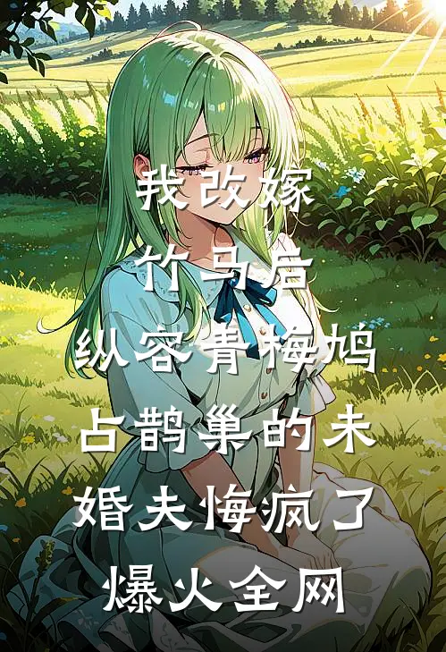 我改嫁竹马后，纵容青梅鸠占鹊巢的未婚夫悔疯了爆火全网