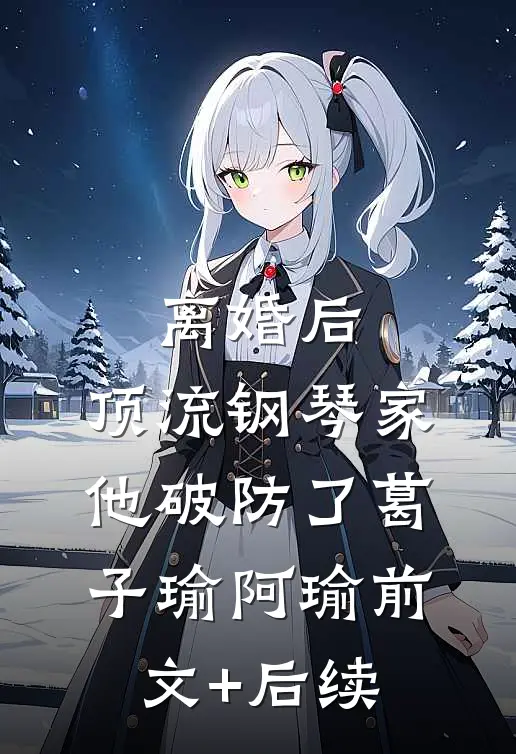离婚后，顶流钢琴家他破防了葛子瑜阿瑜前文+后续