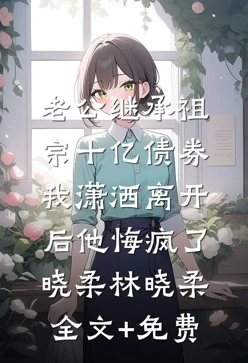老公继承祖宗十亿债券，我潇洒离开后他悔疯了晓柔林晓柔全文+免费