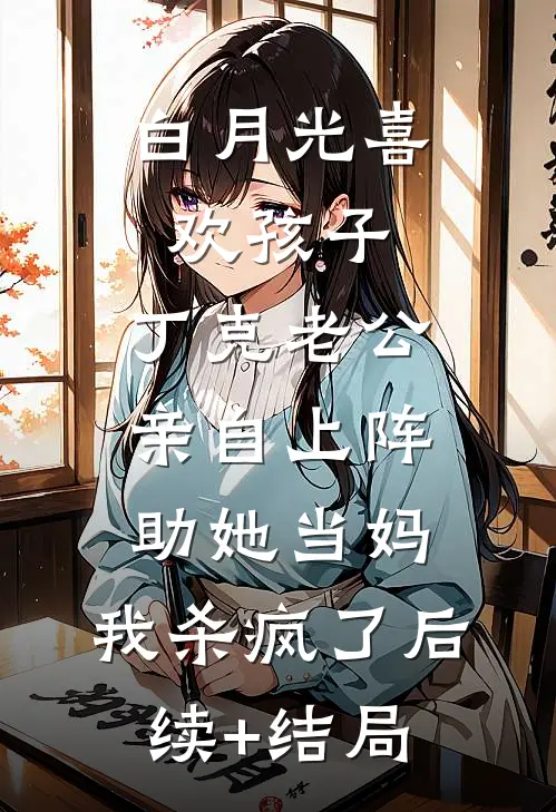 白月光喜欢孩子，丁克老公亲自上阵助她当妈，我杀疯了后续+结局