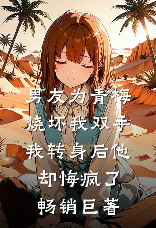 男友为青梅烧坏我双手，我转身后他却悔疯了畅销巨著