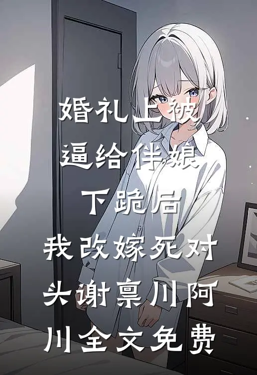 婚礼上被逼给伴娘下跪后，我改嫁死对头谢禀川阿川全文免费