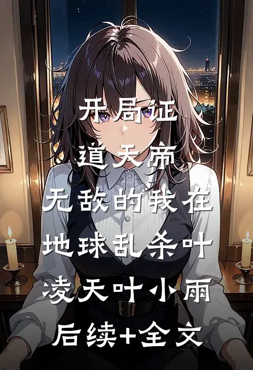 开局证道天帝，无敌的我在地球乱杀叶凌天叶小雨后续+全文