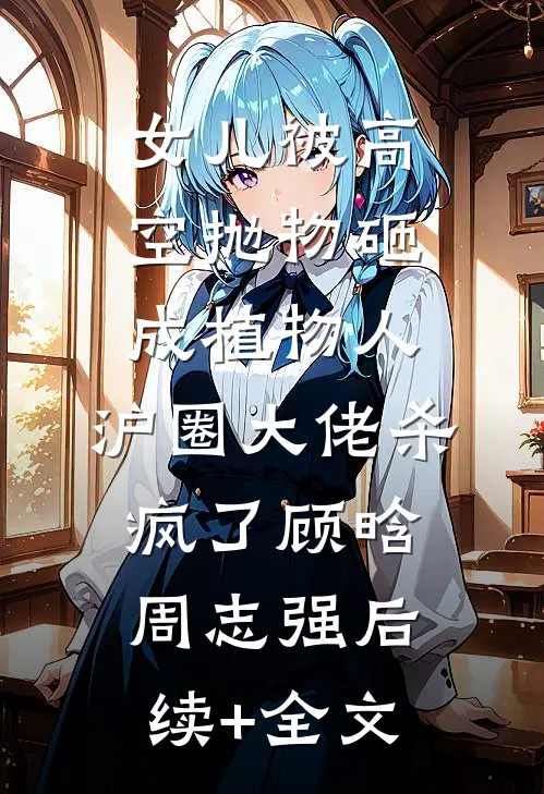 女儿被高空抛物砸成植物人，沪圈大佬杀疯了顾晗周志强后续+全文