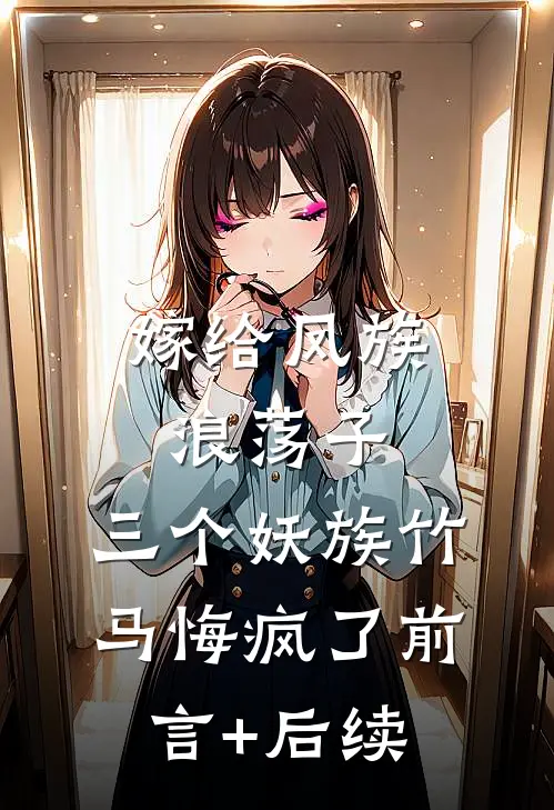 嫁给凤族浪荡子，三个妖族竹马悔疯了前言+后续