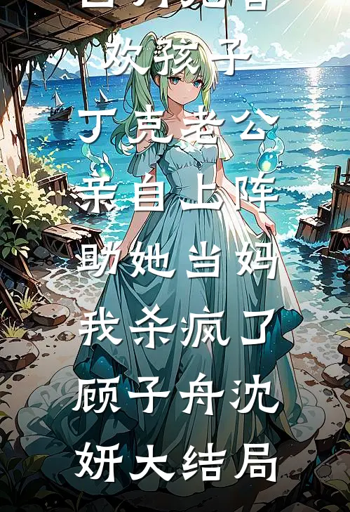 白月光喜欢孩子，丁克老公亲自上阵助她当妈，我杀疯了顾子舟沈妍大结局