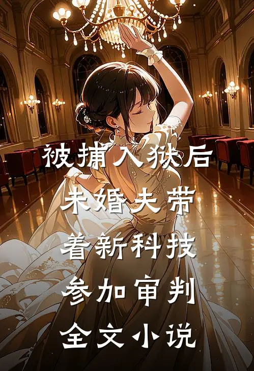 被捕入狱后，未婚夫带着新科技参加审判全文小说