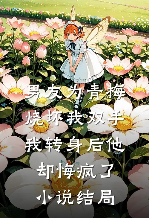 男友为青梅烧坏我双手，我转身后他却悔疯了小说结局