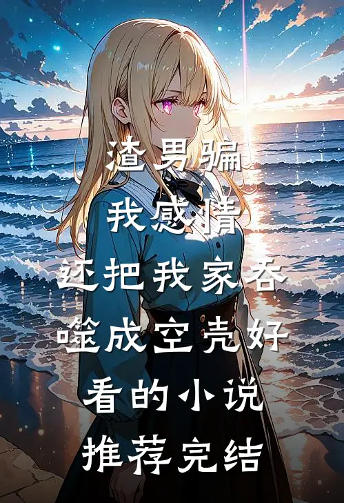 渣男骗我感情，还把我家吞噬成空壳好看的小说推荐完结