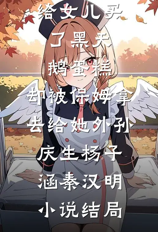 给女儿买了黑天鹅蛋糕，却被保姆拿去给她外孙庆生杨子涵秦汉明小说结局