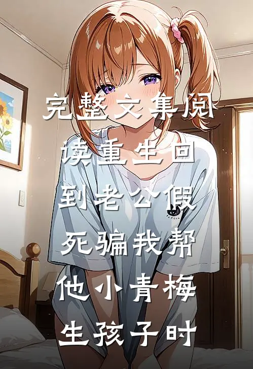 完整文集阅读重生回到老公假死骗我帮他小青梅生孩子时
