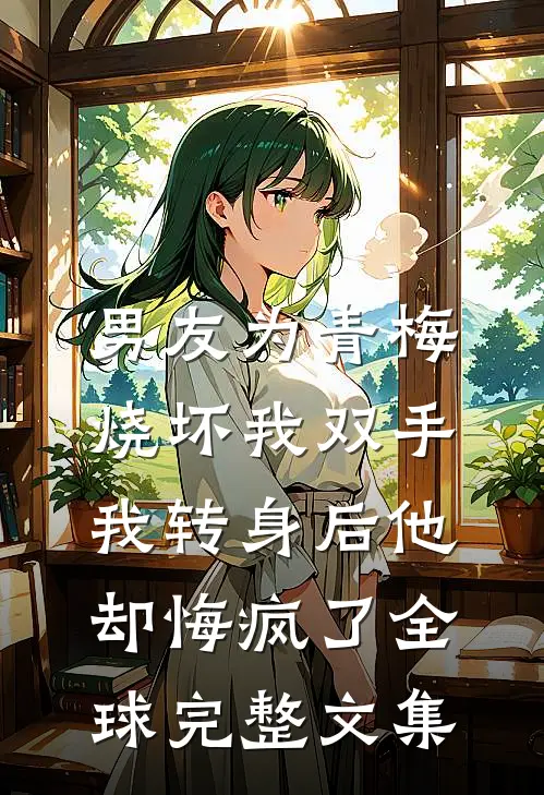男友为青梅烧坏我双手，我转身后他却悔疯了全球完整文集