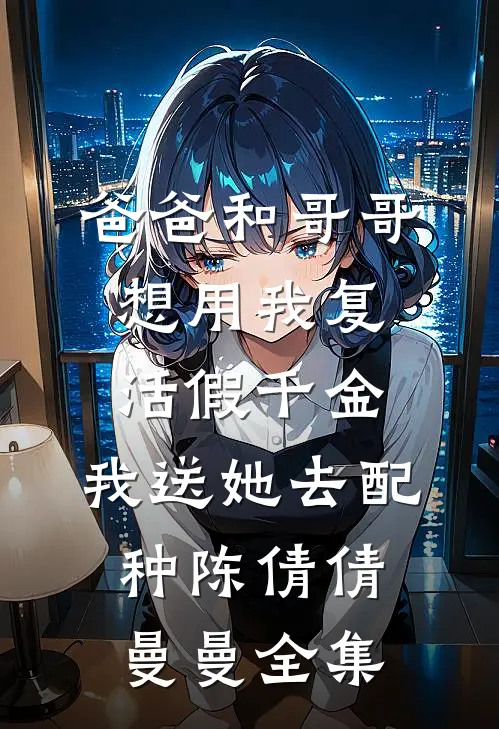 爸爸和哥哥想用我复活假千金，我送她去配种陈倩倩曼曼全集