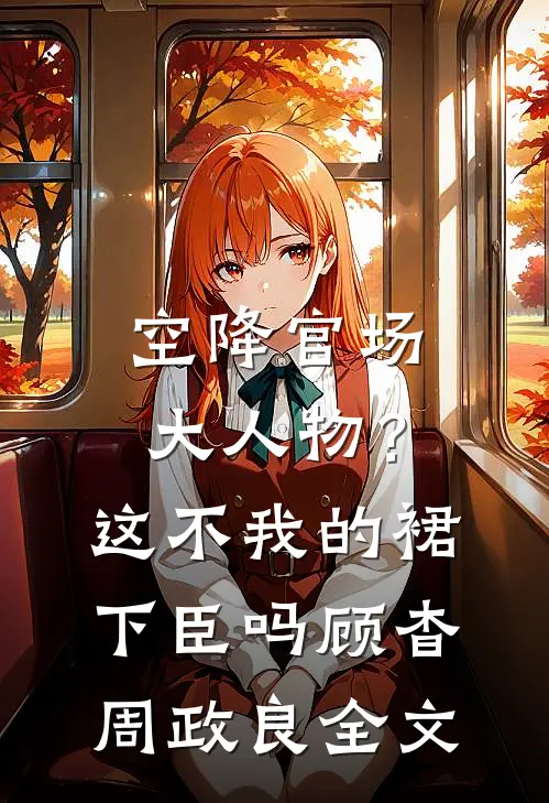 空降官场大人物？这不我的裙下臣吗顾杳周政良全文