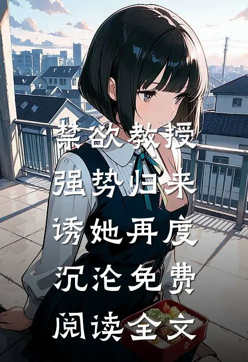 禁欲教授强势归来，诱她再度沉沦免费阅读全文