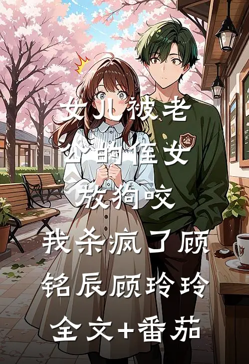 女儿被老公的侄女放狗咬，我杀疯了顾铭辰顾玲玲全文+番茄