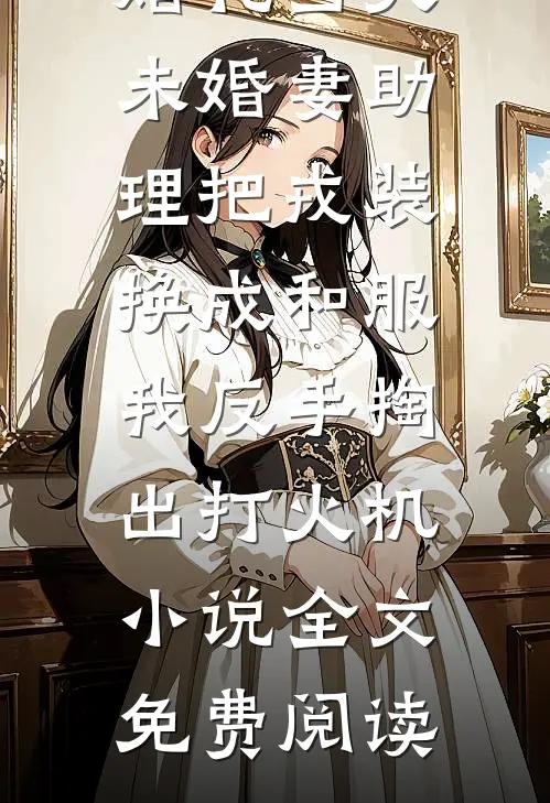 婚礼当天未婚妻助理把戎装换成和服，我反手掏出打火机小说全文免费阅读