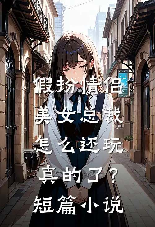 假扮情侣，美女总裁怎么还玩真的了？短篇小说