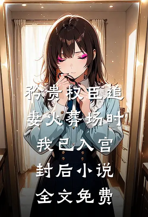 矜贵权臣追妻火葬场时，我已入宫封后小说全文免费