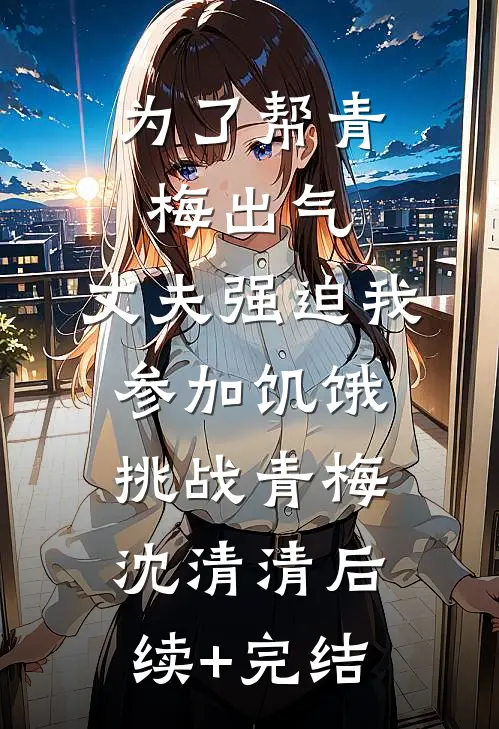 为了帮青梅出气，丈夫强迫我参加饥饿挑战青梅沈清清后续+完结