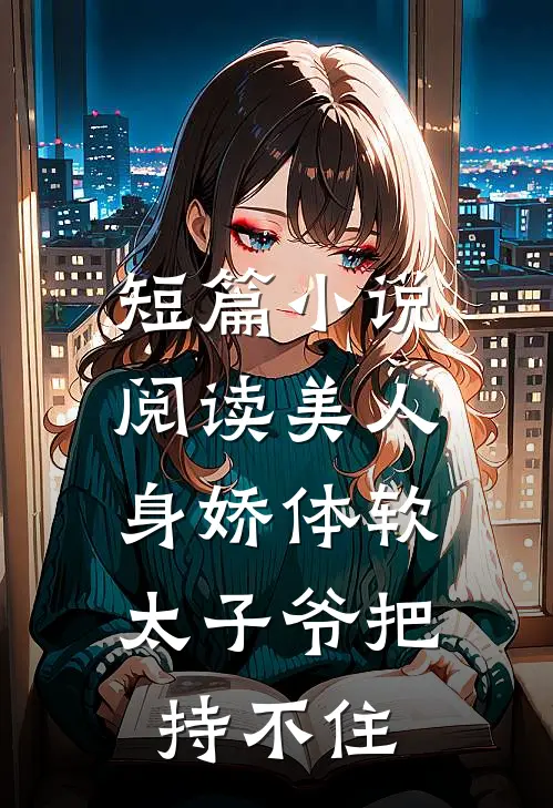 短篇小说阅读美人身娇体软，太子爷把持不住