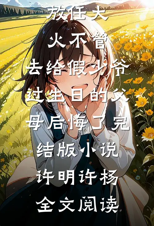 放任大火不管，去给假少爷过生日的父母后悔了完结版小说_许明许杨全文阅读
