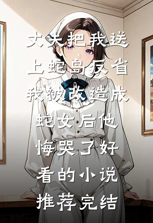 丈夫把我送上蛇岛反省，我被改造成蛇女后他悔哭了好看的小说推荐完结