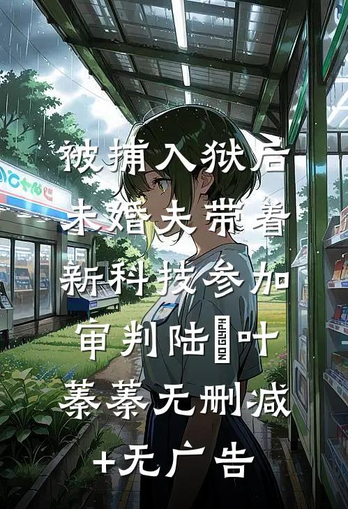 被捕入狱后，未婚夫带着新科技参加审判陆玦叶蓁蓁无删减+无广告