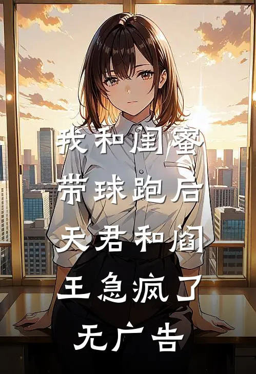 我和闺蜜带球跑后，天君和阎王急疯了无广告