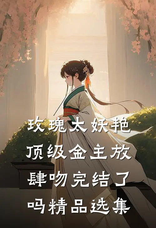 玫瑰太妖艳,顶级金主放肆吻完结了吗精品选集
