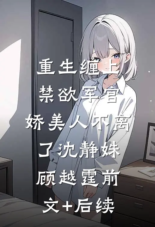 重生缠上禁欲军官，娇美人不离了沈静姝顾越霆前文+后续