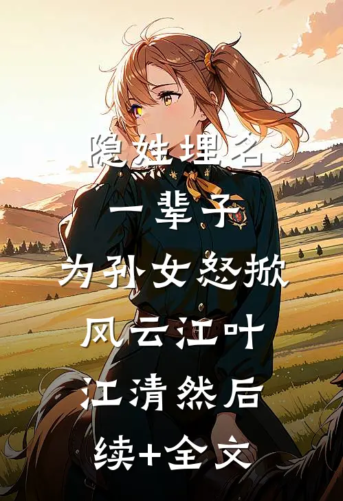 隐姓埋名一辈子，为孙女怒掀风云江叶江清然后续+全文