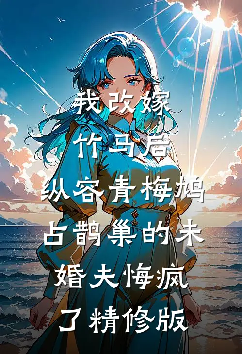 我改嫁竹马后，纵容青梅鸠占鹊巢的未婚夫悔疯了精修版