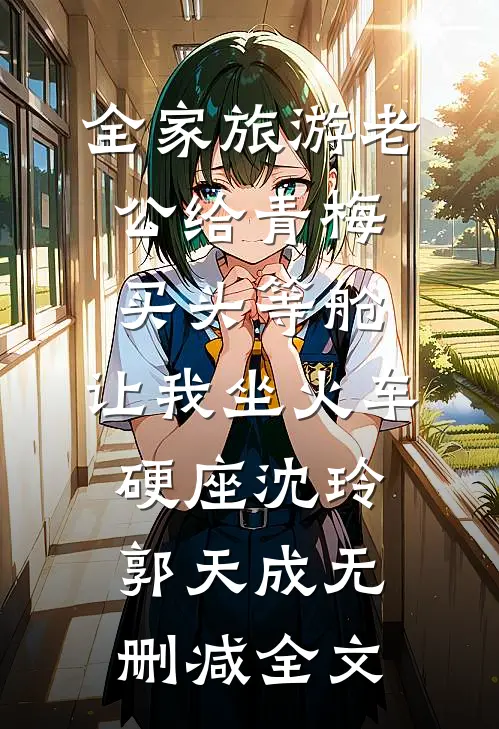 全家旅游老公给青梅买头等舱，让我坐火车硬座沈玲郭天成无删减全文