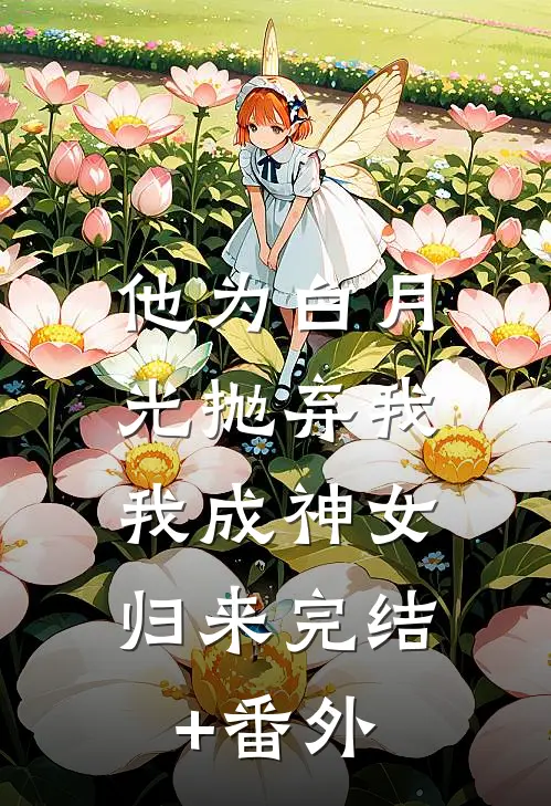 他为白月光抛弃我，我成神女归来完结+番外