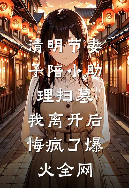 清明节妻子陪小助理扫墓，我离开后悔疯了爆火全网