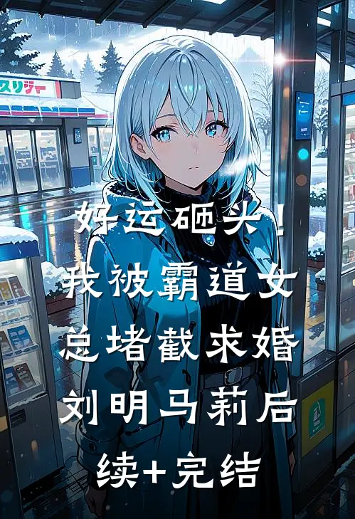 好运砸头！我被霸道女总堵截求婚刘明马莉后续+完结