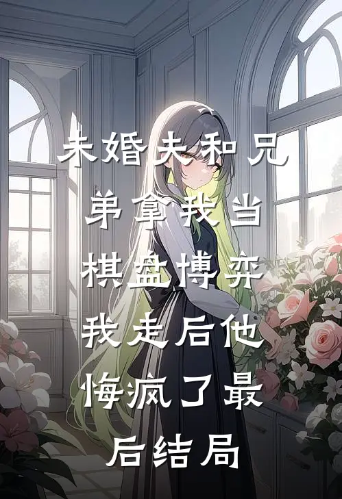 未婚夫和兄弟拿我当棋盘博弈，我走后他悔疯了最后结局