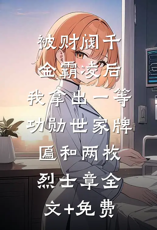 被财阀千金霸凌后，我拿出一等功勋世家牌匾和两枚烈士章全文+免费