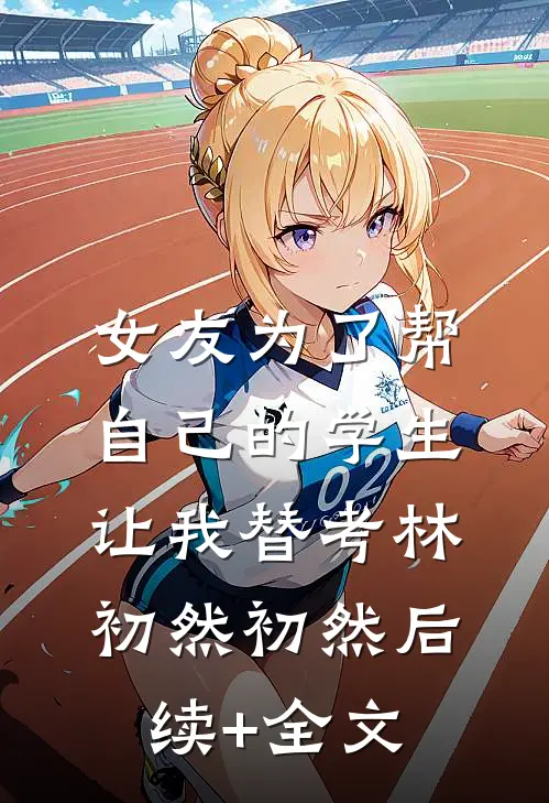 女友为了帮自己的学生，让我替考林初然初然后续+全文