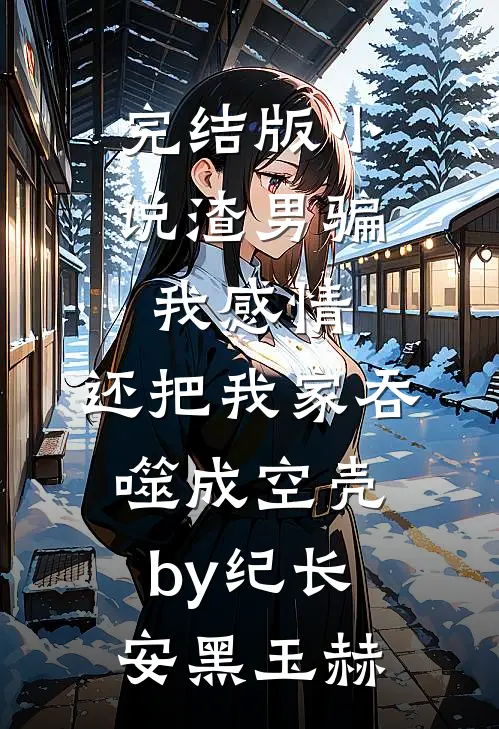 完结版小说渣男骗我感情，还把我家吞噬成空壳by纪长安黑玉赫