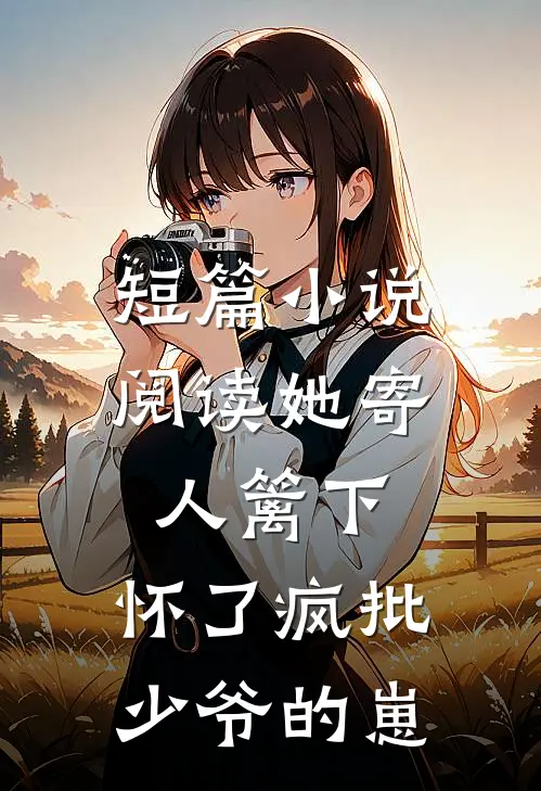 短篇小说阅读她寄人篱下，怀了疯批少爷的崽