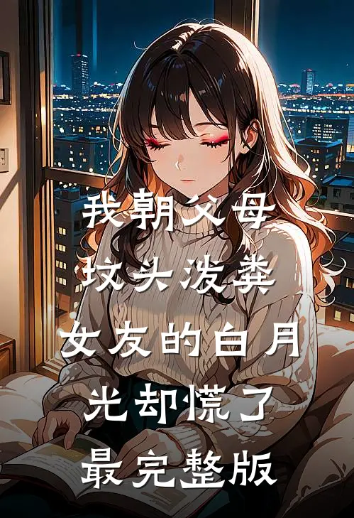 我朝父母坟头泼粪，女友的白月光却慌了最完整版