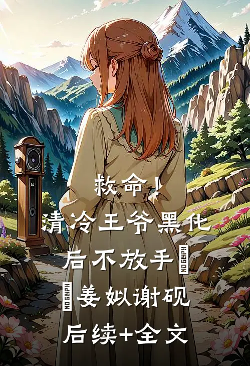 救命！清冷王爷黑化后不放手​​姜姒谢砚后续+全文