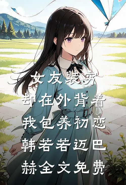 女友装穷，却在外背着我包养初恋韩若若迈巴赫全文免费