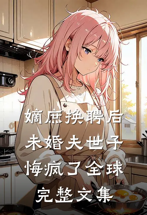 嫡庶换聘后，未婚夫世子悔疯了全球完整文集
